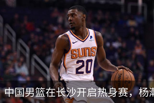 中国男篮在长沙开启热身赛，杨瀚森8日同球队会合